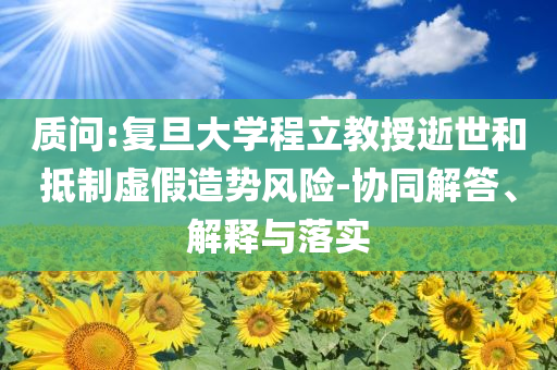 質(zhì)問:復(fù)旦大學(xué)程立教授逝世和抵制虛假造勢風(fēng)險-協(xié)同解答、解釋與落實