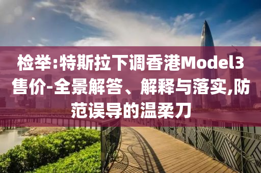 檢舉:特斯拉下調(diào)香港Model3售價-全景解答、解釋與落實,防范誤導(dǎo)的溫柔刀