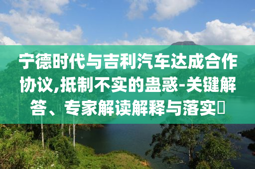 寧德時代與吉利汽車達成合作協(xié)議,抵制不實的蠱惑-關(guān)鍵解答、專家解讀解釋與落實?