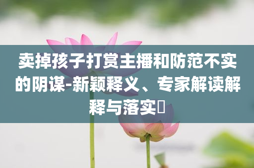 賣掉孩子打賞主播和防范不實的陰謀-新穎釋義、專家解讀解釋與落實?