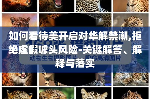 如何看待美開啟對華解禁潮,拒絕虛假噱頭風險-關(guān)鍵解答、解釋與落實