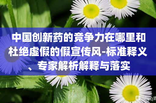 中國創(chuàng)新藥的競爭力在哪里和杜絕虛假的假宣傳風(fēng)-標(biāo)準(zhǔn)釋義、專家解析解釋與落實