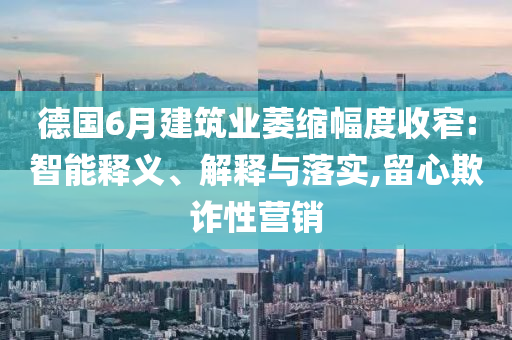 德國6月建筑業(yè)萎縮幅度收窄:智能釋義、解釋與落實,留心欺詐性營銷