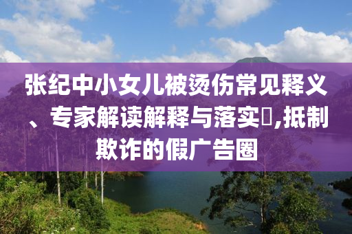 張紀(jì)中小女兒被燙傷常見釋義、專家解讀解釋與落實(shí)?,抵制欺詐的假?gòu)V告圈