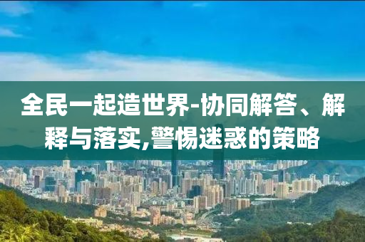 全民一起造世界-協(xié)同解答、解釋與落實,警惕迷惑的策略
