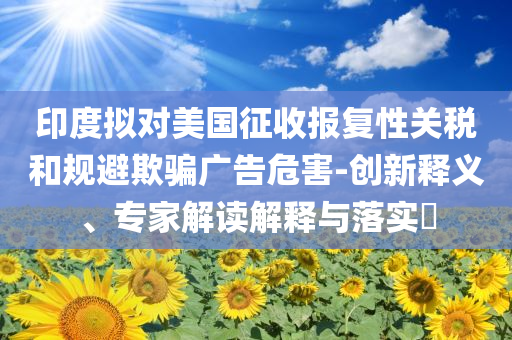 印度擬對美國征收報復(fù)性關(guān)稅和規(guī)避欺騙廣告危害-創(chuàng)新釋義、專家解讀解釋與落實?