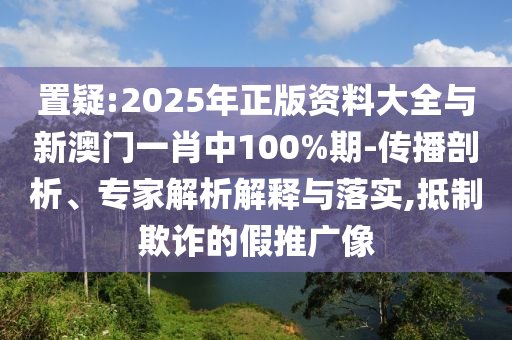 置疑:2025年正版資料大全與新澳門一肖中100%期-傳播剖析、專家解析解釋與落實,抵制欺詐的假推廣像