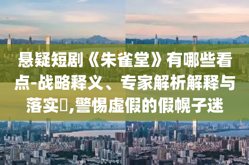 懸疑短劇《朱雀堂》有哪些看點(diǎn)-戰(zhàn)略釋義、專家解析解釋與落實(shí)?,警惕虛假的假幌子迷