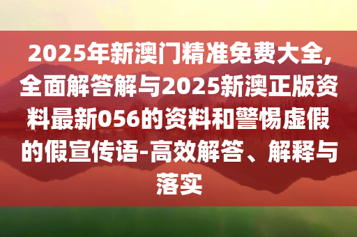 2025年新澳門精準免費大全,全面解答解與2025新澳正版資料最新056的資料和警惕虛假的假宣傳語-高效解答、解釋與落實