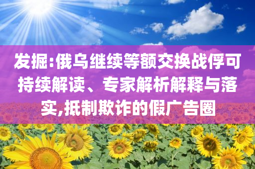 發(fā)掘:俄烏繼續(xù)等額交換戰(zhàn)俘可持續(xù)解讀、專家解析解釋與落實(shí),抵制欺詐的假廣告圈