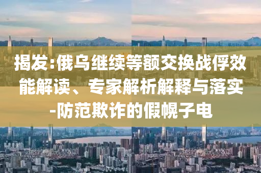 揭發(fā):俄烏繼續(xù)等額交換戰(zhàn)俘效能解讀、專家解析解釋與落實-防范欺詐的假幌子電