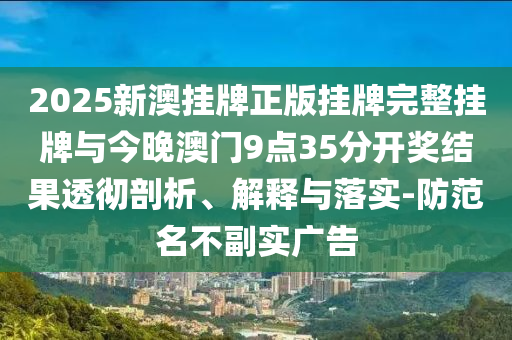 2025新澳掛牌正版掛牌完整掛牌與今晚澳門9點35分開獎結果透徹剖析、解釋與落實-防范名不副實廣告