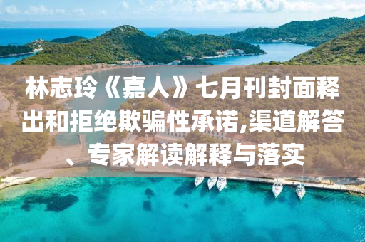 林志玲《嘉人》七月刊封面釋出和拒絕欺騙性承諾,渠道解答、專家解讀解釋與落實(shí)