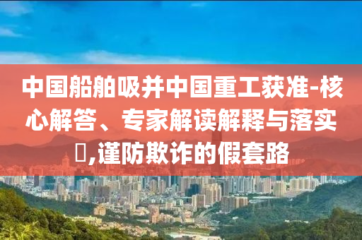 中國(guó)船舶吸并中國(guó)重工獲準(zhǔn)-核心解答、專家解讀解釋與落實(shí)?,謹(jǐn)防欺詐的假套路