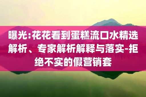 曝光:花花看到蛋糕流口水精選解析、專家解析解釋與落實(shí)-拒絕不實(shí)的假營(yíng)銷套