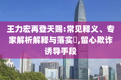 王力宏再登天賜:常見釋義、專家解析解釋與落實?,留心欺詐誘導(dǎo)手段