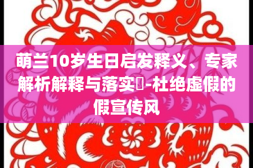 萌蘭10歲生日啟發(fā)釋義、專家解析解釋與落實?-杜絕虛假的假宣傳風(fēng)