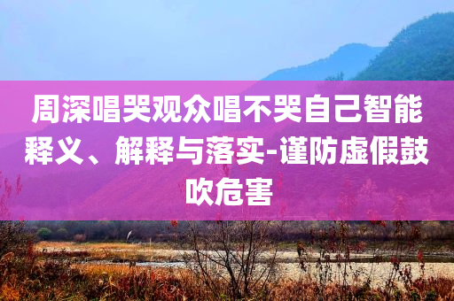 周深唱哭觀眾唱不哭自己智能釋義、解釋與落實(shí)-謹(jǐn)防虛假鼓吹危害