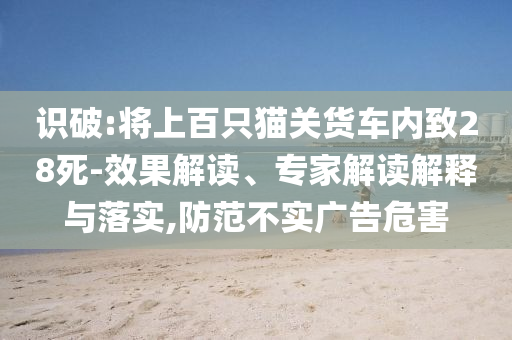 識破:將上百只貓關(guān)貨車內(nèi)致28死-效果解讀、專家解讀解釋與落實(shí),防范不實(shí)廣告危害