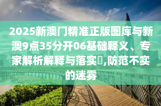 2025新澳門精準(zhǔn)正版圖庫與新澳9點(diǎn)35分開06基礎(chǔ)釋義、專家解析解釋與落實(shí)?,防范不實(shí)的迷霧