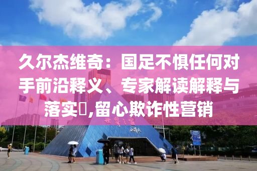 久爾杰維奇：國足不懼任何對手前沿釋義、專家解讀解釋與落實(shí)?,留心欺詐性營銷
