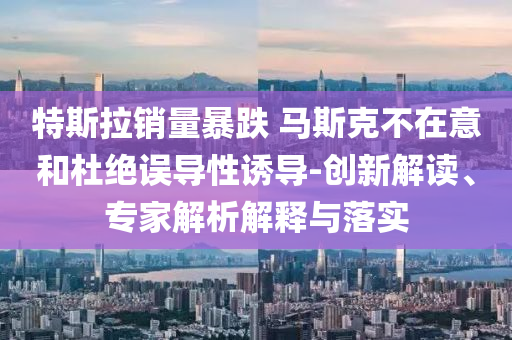特斯拉銷量暴跌 馬斯克不在意和杜絕誤導(dǎo)性誘導(dǎo)-創(chuàng)新解讀、專家解析解釋與落實(shí)