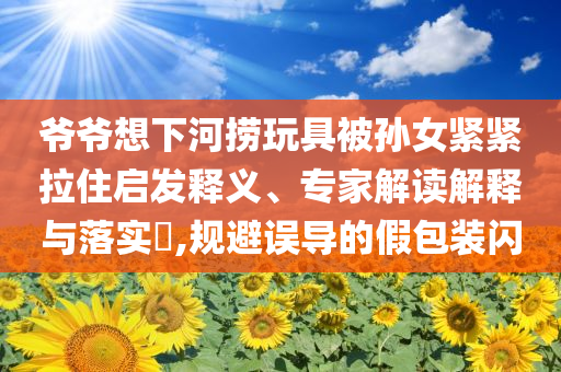 爺爺想下河撈玩具被孫女緊緊拉住啟發(fā)釋義、專家解讀解釋與落實(shí)?,規(guī)避誤導(dǎo)的假包裝閃