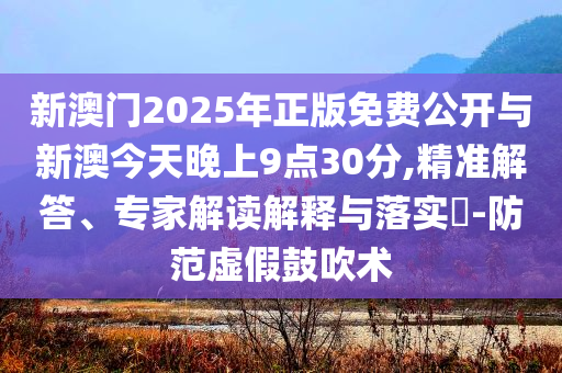 新澳門2025年正版免費(fèi)公開與新澳今天晚上9點(diǎn)30分,精準(zhǔn)解答、專家解讀解釋與落實(shí)?-防范虛假鼓吹術(shù)