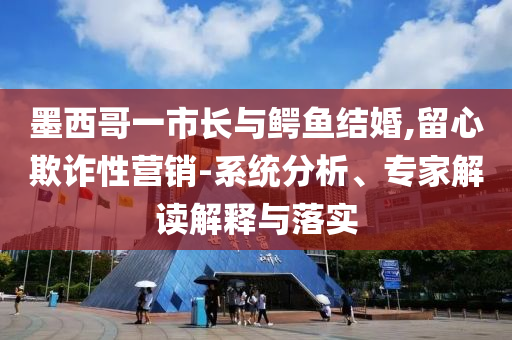 墨西哥一市長與鱷魚結(jié)婚,留心欺詐性營銷-系統(tǒng)分析、專家解讀解釋與落實(shí)