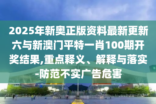 2025年新奧正版資料最新更新六與新澳門平特一肖100期開獎(jiǎng)結(jié)果,重點(diǎn)釋義、解釋與落實(shí)-防范不實(shí)廣告危害