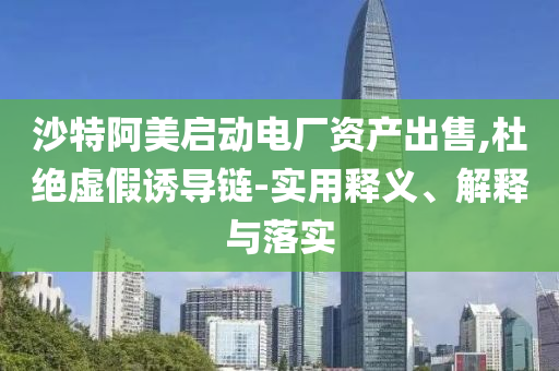 沙特阿美啟動電廠資產(chǎn)出售,杜絕虛假誘導(dǎo)鏈-實(shí)用釋義、解釋與落實(shí)