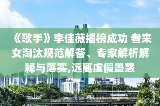 《歌手》李佳薇揭榜成功 者來女淘汰規(guī)范解答、專家解析解釋與落實(shí),遠(yuǎn)離虛假蠱惑