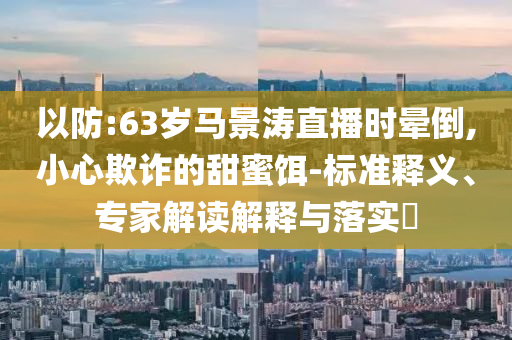以防:63歲馬景濤直播時(shí)暈倒,小心欺詐的甜蜜餌-標(biāo)準(zhǔn)釋義、專(zhuān)家解讀解釋與落實(shí)?