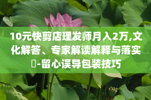 10元快剪店理發(fā)師月入2萬(wàn),文化解答、專家解讀解釋與落實(shí)?-留心誤導(dǎo)包裝技巧
