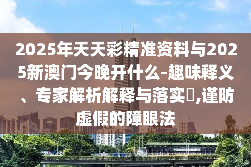 2025年天天彩精準(zhǔn)資料與2025新澳門(mén)今晚開(kāi)什么-趣味釋義、專(zhuān)家解析解釋與落實(shí)?,謹(jǐn)防虛假的障眼法