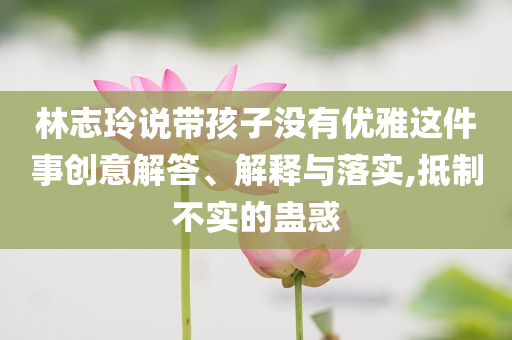 林志玲說帶孩子沒有優(yōu)雅這件事創(chuàng)意解答、解釋與落實,抵制不實的蠱惑