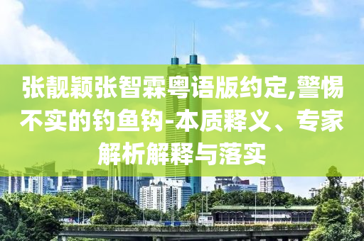 張靚穎張智霖粵語版約定,警惕不實(shí)的釣魚鉤-本質(zhì)釋義、專家解析解釋與落實(shí)