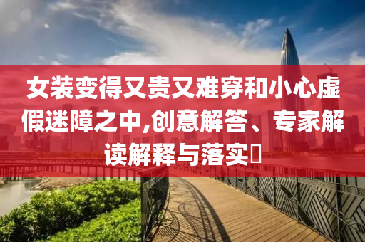 女裝變得又貴又難穿和小心虛假迷障之中,創(chuàng)意解答、專家解讀解釋與落實(shí)?