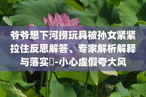 爺爺想下河撈玩具被孫女緊緊拉住反思解答、專家解析解釋與落實(shí)?-小心虛假夸大風(fēng)