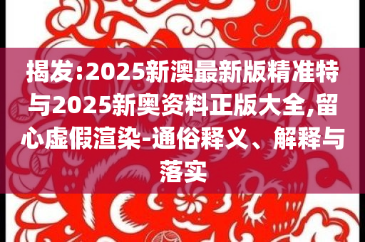揭發(fā):2025新澳最新版精準特與2025新奧資料正版大全,留心虛假渲染-通俗釋義、解釋與落實