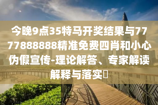 今晚9點(diǎn)35特馬開獎(jiǎng)結(jié)果與7777888888精準(zhǔn)免費(fèi)四肖和小心偽假宣傳-理論解答、專家解讀解釋與落實(shí)?