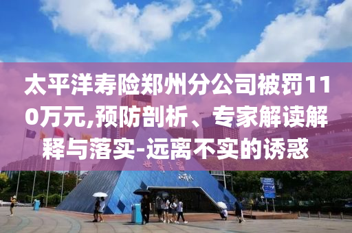 太平洋壽險(xiǎn)鄭州分公司被罰110萬元,預(yù)防剖析、專家解讀解釋與落實(shí)-遠(yuǎn)離不實(shí)的誘惑
