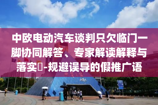 中歐電動(dòng)汽車談判只欠臨門一腳協(xié)同解答、專家解讀解釋與落實(shí)?-規(guī)避誤導(dǎo)的假推廣語(yǔ)
