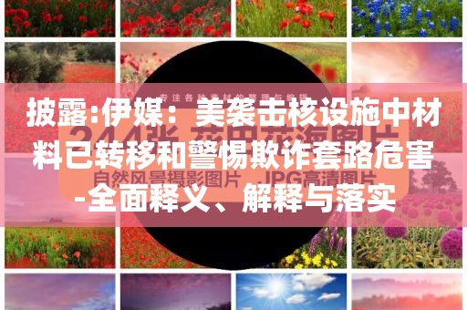 披露:伊媒：美襲擊核設(shè)施中材料已轉(zhuǎn)移和警惕欺詐套路危害-全面釋義、解釋與落實(shí)