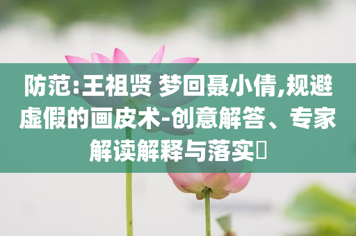防范:王祖賢 夢(mèng)回聶小倩,規(guī)避虛假的畫皮術(shù)-創(chuàng)意解答、專家解讀解釋與落實(shí)?