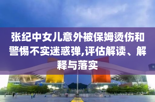 張紀(jì)中女兒意外被保姆燙傷和警惕不實(shí)迷惑彈,評(píng)估解讀、解釋與落實(shí)