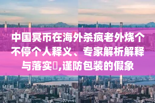 中國冥幣在海外殺瘋老外燒個(gè)不停個(gè)人釋義、專家解析解釋與落實(shí)?,謹(jǐn)防包裝的假象