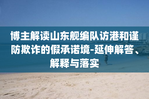 博主解讀山東艦編隊(duì)訪港和謹(jǐn)防欺詐的假承諾境-延伸解答、解釋與落實(shí)