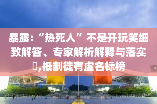 暴露:“熱死人”不是開玩笑細(xì)致解答、專家解析解釋與落實(shí)?,抵制徒有虛名標(biāo)榜