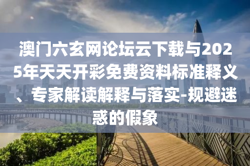 澳門六玄網(wǎng)論壇云下載與2025年天天開彩免費(fèi)資料標(biāo)準(zhǔn)釋義、專家解讀解釋與落實(shí)-規(guī)避迷惑的假象